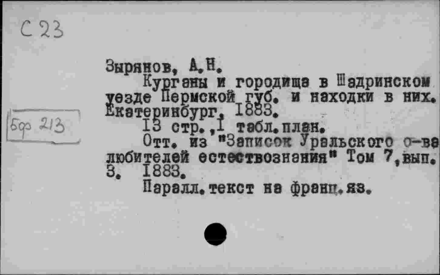 ﻿
Зырянов, АЛ.
Кургвны и городища в Шадринском уезде Пермской губ. и находки в них. Екатеринбург. 1883.
13 стр. ,1 табл. план.
Отт. из “Записок Уральского о-ва любителей естествознания“ Том 7,вып. 3. 1883.
Паралл.текст на франц.яз.